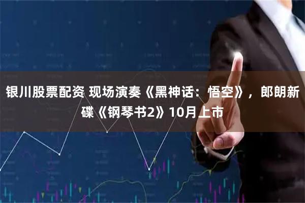 银川股票配资 现场演奏《黑神话：悟空》，郎朗新碟《钢琴书2》10月上市