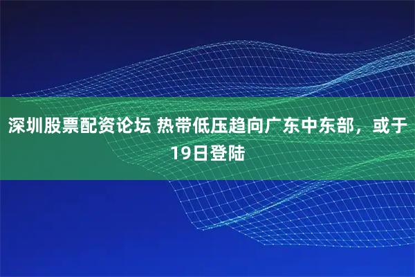 深圳股票配资论坛 热带低压趋向广东中东部，或于19日登陆