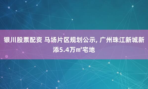 银川股票配资 马场片区规划公示, 广州珠江新城新添5.4万㎡宅地