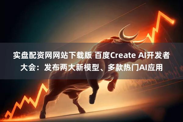 实盘配资网网站下载版 百度Create AI开发者大会：发布两大新模型、多款热门AI应用