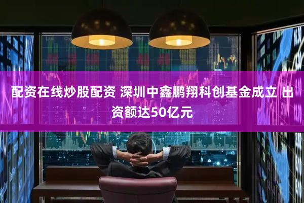配资在线炒股配资 深圳中鑫鹏翔科创基金成立 出资额达50亿元