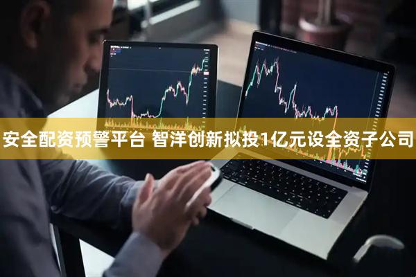 安全配资预警平台 智洋创新拟投1亿元设全资子公司