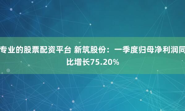 专业的股票配资平台 新筑股份：一季度归母净利润同比增长75.20%