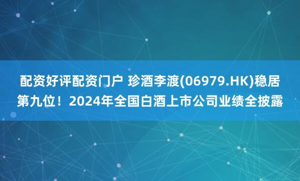 配资好评配资门户 珍酒李渡(06979.HK)稳居第九位！2024年全国白酒上市公司业绩全披露