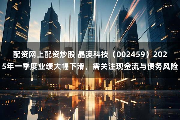 配资网上配资炒股 晶澳科技（002459）2025年一季度业绩大幅下滑，需关注现金流与债务风险