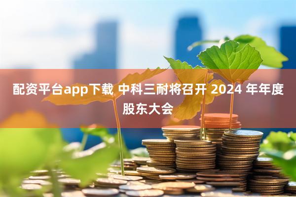 配资平台app下载 中科三耐将召开 2024 年年度股东大会