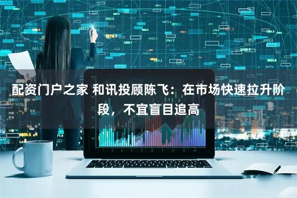配资门户之家 和讯投顾陈飞：在市场快速拉升阶段，不宜盲目追高