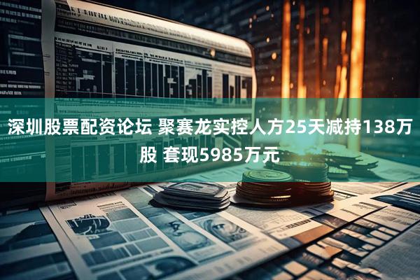 深圳股票配资论坛 聚赛龙实控人方25天减持138万股 套现5985万元