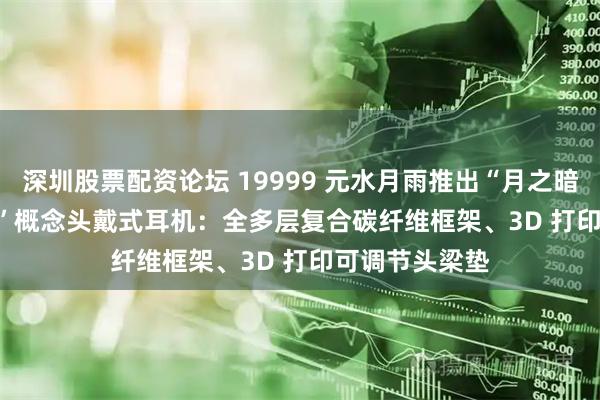 深圳股票配资论坛 19999 元水月雨推出“月之暗面 DarkSide”概念头戴式耳机：全多层复合碳纤维框架、3D 打印可调节头梁垫