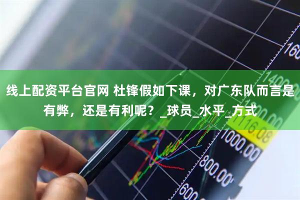 线上配资平台官网 杜锋假如下课，对广东队而言是有弊，还是有利呢？_球员_水平_方式