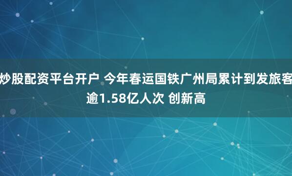 炒股配资平台开户 今年春运国铁广州局累计到发旅客逾1.58亿人次 创新高