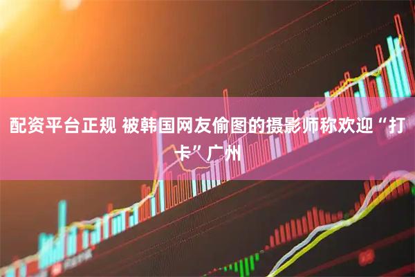 配资平台正规 被韩国网友偷图的摄影师称欢迎“打卡”广州